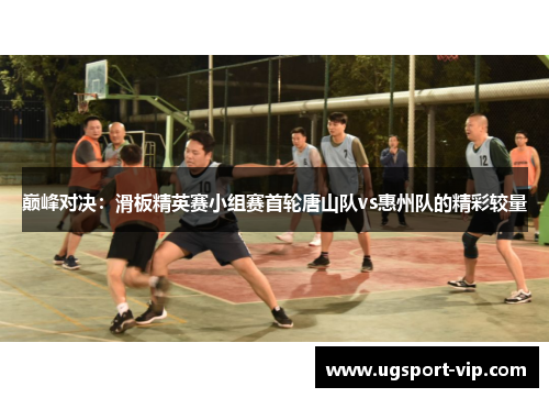 巅峰对决：滑板精英赛小组赛首轮唐山队vs惠州队的精彩较量