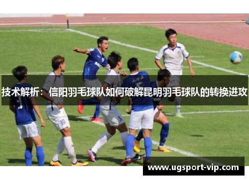 技术解析：信阳羽毛球队如何破解昆明羽毛球队的转换进攻